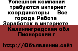 Успешной компании, требуются интернет координаторы! - Все города Работа » Заработок в интернете   . Калининградская обл.,Пионерский г.